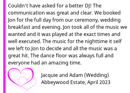 Abbeywood Wedding DJ Review 2023 - Couldn t have asked for a better DJ! From booking Jon back in 2021 for our 2023 wedding the communication was great and clear. We booked Jon for the full day from our ceremony, wedding breakfast and evening. Jon took all of the music we wanted and it was played at the exact times and well executed. The music for the nighttime it self we left to Jon to decide and all the music was a great hit. The dance floor was always full and everyone had an amazing time! Can t thank you enough